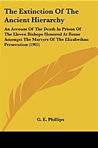 The Extinction of the Ancient Hierarchy: An Account of the Death in Prison of the Eleven Bishops Honored at Rome Amongst the Martyrs of the Elizabetha (Paperback)