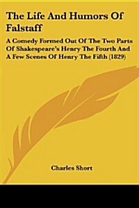 The Life and Humors of Falstaff: A Comedy Formed Out of the Two Parts of Shakespeares Henry the Fourth and a Few Scenes of Henry the Fifth (1829) (Paperback)