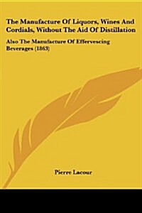 The Manufacture of Liquors, Wines and Cordials, Without the Aid of Distillation: Also the Manufacture of Effervescing Beverages (1863) (Paperback)