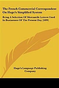 The French Commercial Correspondent on Hugos Simplified System: Being a Selection of Mercantile Letters Used in Businesses of the Present Day (1899) (Paperback)