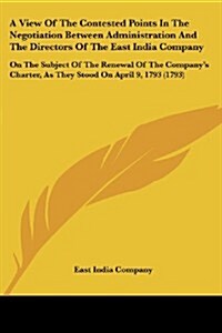 A View of the Contested Points in the Negotiation Between Administration and the Directors of the East India Company: On the Subject of the Renewal of (Paperback)