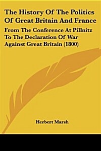 The History of the Politics of Great Britain and France: From the Conference at Pillnitz to the Declaration of War Against Great Britain (1800) (Paperback)