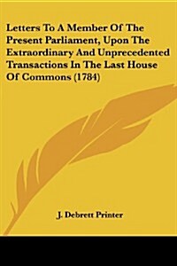 Letters to a Member of the Present Parliament, Upon the Extraordinary and Unprecedented Transactions in the Last House of Commons (1784) (Paperback)