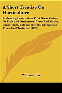 A Short Treatise on Horticulture: Embracing Descriptions of a Great Variety of Fruit and Ornamental Trees and Shrubs, Grape Vines, Bulbous Flowers, Gr (Paperback)