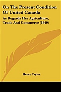 On the Present Condition of United Canada: As Regards Her Agriculture, Trade and Commerce (1849) (Paperback)
