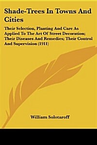 Shade-Trees in Towns and Cities: Their Selection, Planting and Care as Applied to the Art of Street Decoration; Their Diseases and Remedies; Their Con (Paperback)