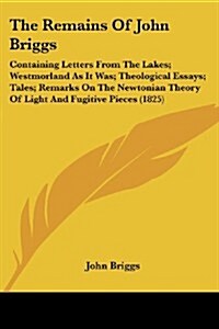 The Remains of John Briggs: Containing Letters from the Lakes; Westmorland as It Was; Theological Essays; Tales; Remarks on the Newtonian Theory o (Paperback)