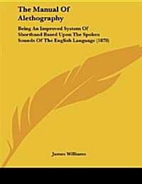 The Manual of Alethography: Being an Improved System of Shorthand Based Upon the Spoken Sounds of the English Language (1878) (Paperback)