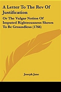 A Letter to the REV of Justification: Or the Vulgar Notion of Imputed Righteousness Shown to Be Groundless (1766) (Paperback)