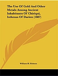 The Use of Gold and Other Metals Among Ancient Inhabitants of Chiriqui, Isthmus of Darien (1887) (Paperback)