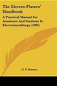 The Electro-Platers Handbook: A Practical Manual for Amateurs and Students in Electrometallurgy (1905) (Paperback)