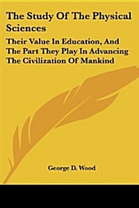 The Study of the Physical Sciences: Their Value in Education, and the Part They Play in Advancing the Civilization of Mankind: An Essay (1882) (Paperback)