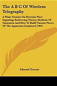 The A B C of Wireless Telegraphy: A Plain Treatise on Hertzian Wave Signaling; Embracing Theory, Methods of Operation and How to Build Various Pieces (Paperback)