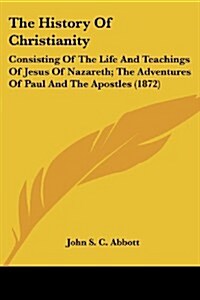 The History of Christianity: Consisting of the Life and Teachings of Jesus of Nazareth; The Adventures of Paul and the Apostles (1872) (Paperback)