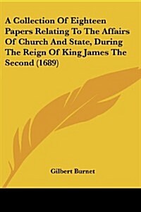 A Collection of Eighteen Papers Relating to the Affairs of Church and State, During the Reign of King James the Second (1689) (Paperback)