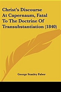 Christs Discourse at Capernaum, Fatal to the Doctrine of Transubstantiation (1840) (Paperback)