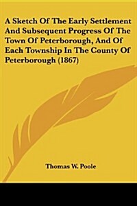A Sketch of the Early Settlement and Subsequent Progress of the Town of Peterborough, and of Each Township in the County of Peterborough (1867) (Paperback)