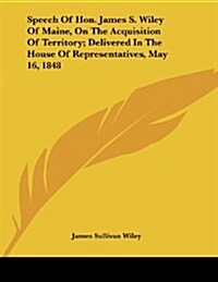 Speech of Hon. James S. Wiley of Maine, on the Acquisition of Territory; Delivered in the House of Representatives, May 16, 1848 (Paperback)