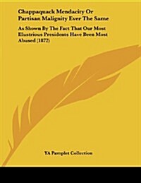 Chappaquack Mendacity or Partisan Malignity Ever the Same: As Shown by the Fact That Our Most Illustrious Presidents Have Been Most Abused (1872) (Paperback)