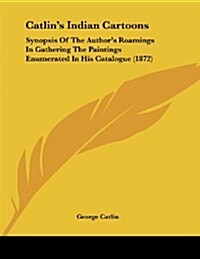 Catlins Indian Cartoons: Synopsis of the Authors Roamings in Gathering the Paintings Enumerated in His Catalogue (1872) (Paperback)