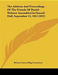 The Address and Proceedings of the Friends of Daniel Webster Assembled in Faneuil Hall, September 15, 1852 (1852) (Paperback)
