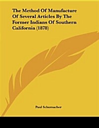 The Method of Manufacture of Several Articles by the Former Indians of Southern California (1878) (Paperback)