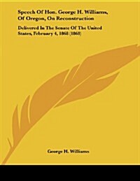 Speech of Hon. George H. Williams, of Oregon, on Reconstruction: Delivered in the Senate of the United States, February 4, 1868 (1868) (Paperback)