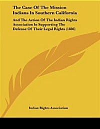 The Case of the Mission Indians in Southern California: And the Action of the Indian Rights Association in Supporting the Defense of Their Legal Right (Paperback)