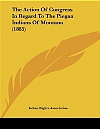 The Action of Congress in Regard to the Piegan Indians of Montana (1885) (Paperback)