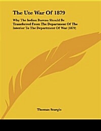 The Ute War of 1879: Why the Indian Bureau Should Be Transferred from the Department of the Interior to the Department of War (1879) (Paperback)