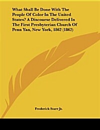 What Shall Be Done with the People of Color in the United States? a Discourse Delivered in the First Presbyterian Church of Penn Yan, New York, 1862 ( (Paperback)