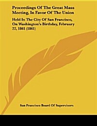 Proceedings of the Great Mass Meeting, in Favor of the Union: Held in the City of San Francisco, on Washingtons Birthday, February 22, 1861 (1861) (Paperback)