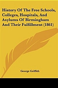 History of the Free Schools, Colleges, Hospitals, and Asylums of Birmingham and Their Fulfillment (1861) (Paperback)