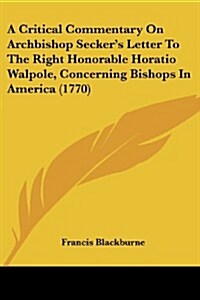 A Critical Commentary on Archbishop Seckers Letter to the Right Honorable Horatio Walpole, Concerning Bishops in America (1770) (Paperback)