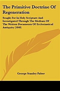 The Primitive Doctrine of Regeneration: Sought for in Holy Scripture and Investigated Through the Medium of the Written Documents of Ecclesiastical An (Paperback)