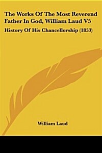 The Works of the Most Reverend Father in God, William Laud V5: History of His Chancellorship (1853) (Paperback)