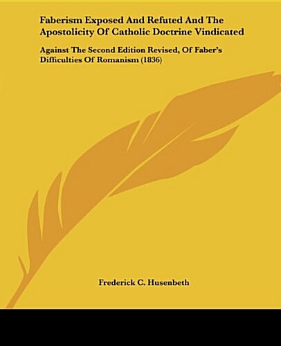 Faberism Exposed and Refuted and the Apostolicity of Catholic Doctrine Vindicated: Against the Second Edition Revised, of Fabers Difficulties of Roma (Paperback)