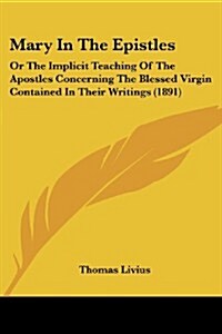 Mary in the Epistles: Or the Implicit Teaching of the Apostles Concerning the Blessed Virgin Contained in Their Writings (1891) (Paperback)