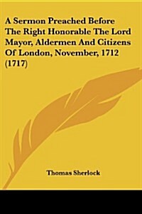 A Sermon Preached Before the Right Honorable the Lord Mayor, Aldermen and Citizens of London, November, 1712 (1717) (Paperback)