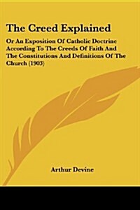 The Creed Explained: Or an Exposition of Catholic Doctrine According to the Creeds of Faith and the Constitutions and Definitions of the Ch (Paperback)