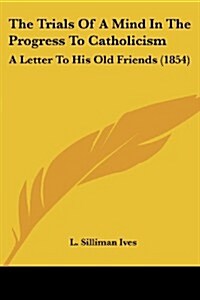 The Trials of a Mind in the Progress to Catholicism: A Letter to His Old Friends (1854) (Paperback)