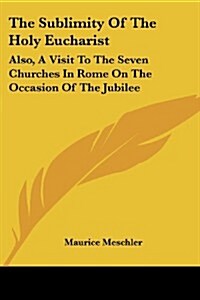 The Sublimity of the Holy Eucharist: Also, a Visit to the Seven Churches in Rome on the Occasion of the Jubilee: Five Essays (1910) (Paperback)