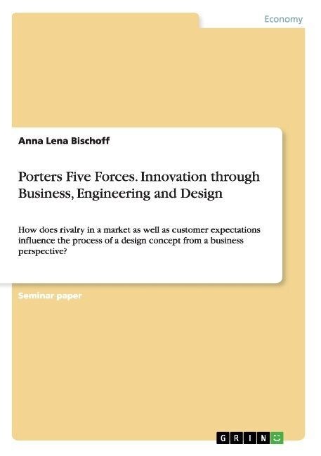Porters Five Forces. Innovation through Business, Engineering and Design: How does rivalry in a market as well as customer expectations influence the (Paperback)