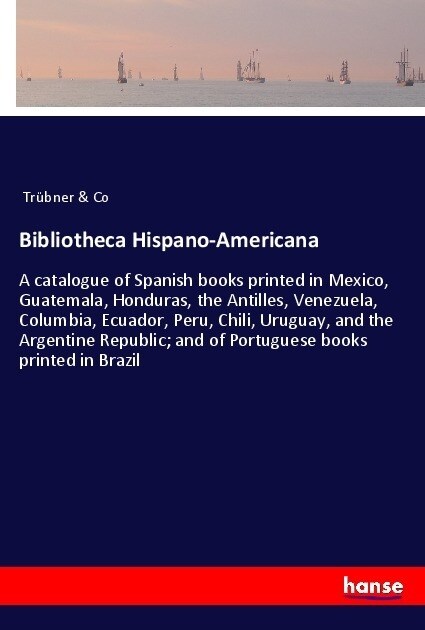 Bibliotheca Hispano-Americana: A catalogue of Spanish books printed in Mexico, Guatemala, Honduras, the Antilles, Venezuela, Columbia, Ecuador, Peru, (Paperback)