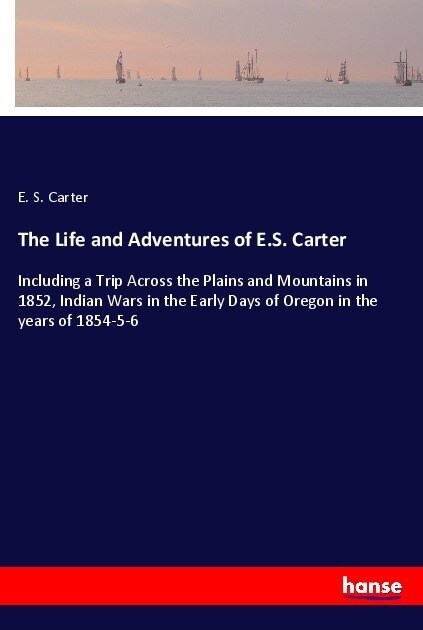 The Life and Adventures of E.S. Carter: Including a Trip Across the Plains and Mountains in 1852, Indian Wars in the Early Days of Oregon in the years (Paperback)