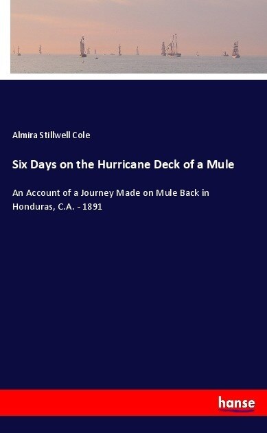 Six Days on the Hurricane Deck of a Mule: An Account of a Journey Made on Mule Back in Honduras, C.A. - 1891 (Paperback)