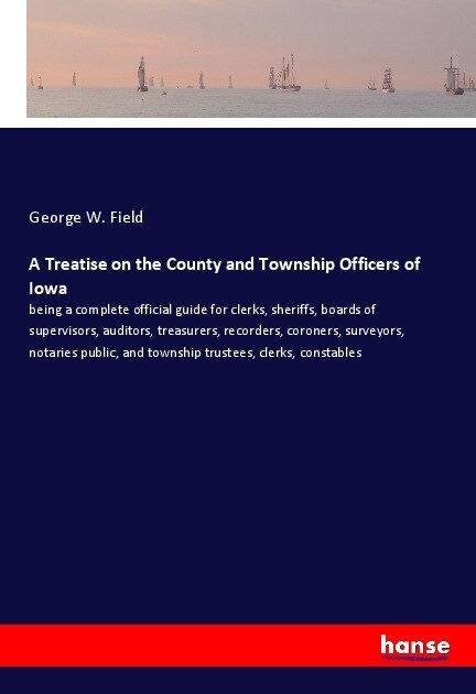 A Treatise on the County and Township Officers of Iowa: being a complete official guide for clerks, sheriffs, boards of supervisors, auditors, treasur (Paperback)