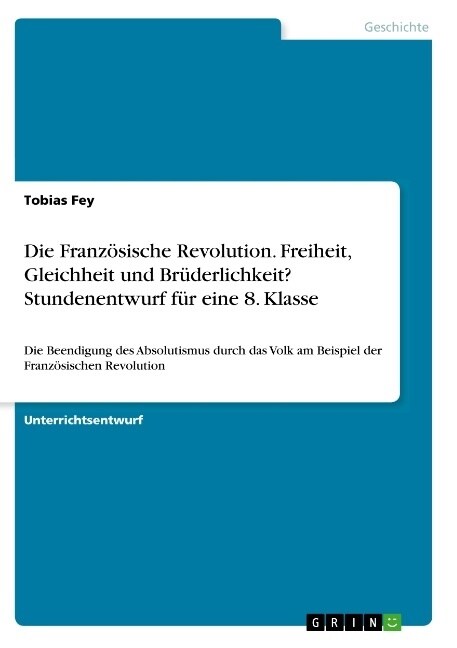 Die Franz?ische Revolution. Freiheit, Gleichheit und Br?erlichkeit? Stundenentwurf f? eine 8. Klasse: Die Beendigung des Absolutismus durch das Vol (Paperback)