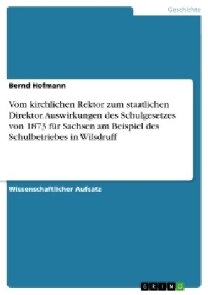 Vom kirchlichen Rektor zum staatlichen Direktor. Auswirkungen des Schulgesetzes von 1873 f? Sachsen am Beispiel des Schulbetriebes in Wilsdruff (Paperback)