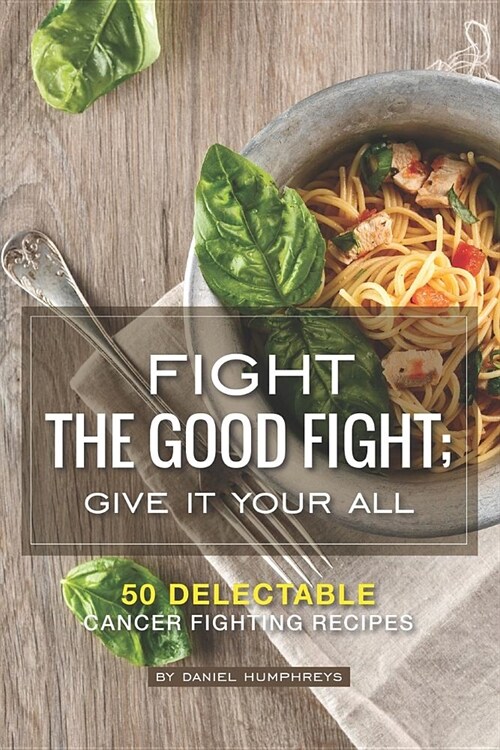 Fight the Good Fight; Give It Your All: 50 Delectable Cancer Fighting Recipes (Paperback)